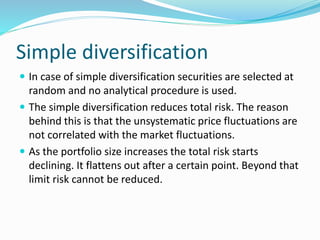 Simple diversification
 In case of simple diversification securities are selected at
random and no analytical procedure is used.
 The simple diversification reduces total risk. The reason
behind this is that the unsystematic price fluctuations are
not correlated with the market fluctuations.
 As the portfolio size increases the total risk starts
declining. It flattens out after a certain point. Beyond that
limit risk cannot be reduced.
 