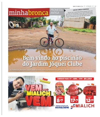 15A CIDADESÁBADO, 5 DE MARÇO DE 2016
minhabronca
Bem-vindo ao piscinão
do Jardim Jóquei Clube
A Prefeitura prometeu tapar esse buraco, mas a promessa foi por água abaixo. Leia mais nas páginas 16 e 17
WEBERSIAN/ACIDADE
PROMESSA
ANTIGA Sabe por que o aposentado Antonio Donizete Pereira está
nessa foto com uma bicicleta? Porque, depois de gastar quase
R$ 2 mil com o conserto do seu carro após passar nos buracos,
chegou à conclusão que duas rodas dão menos prejuízo.
DOR DE CABEÇA E DESPESAS
 