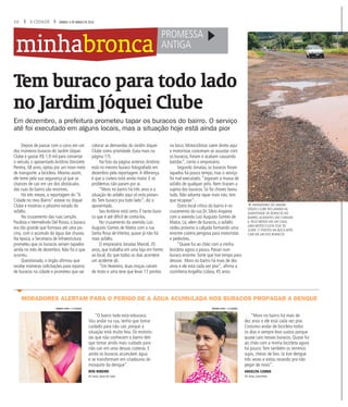 16 A CIDADE SÁBADO, 5 DE MARÇO DE 2016
minhabronca
Tem buraco para todo lado
no Jardim Jóquei Clube
Em dezembro, a prefeitura prometeu tapar os buracos do bairro. O serviço
até foi executado em alguns locais, mas a situação hoje está ainda pior
Depois de passar com o carro em um
dos inúmeros buracos do Jardim Jóquei
Clube e gastar R$ 1,9 mil para consertar
o veículo, o aposentado Antônio Donizete
Pereira, 58 anos, optou por um novo meio
de transporte: a bicicleta. Mesmo assim,
ele teme pela sua segurança já que as
chances de cair em um dos obstáculos
das ruas do bairro são enormes.
Há três meses, a reportagem do “A
Cidade no meu Bairro” esteve no Jóquei
Clube e mostrou o péssimo estado do
asfalto.
No cruzamento das ruas Lençóis
Paulista e Hermelindo Del Rosso, o buraco
era tão grande que formava até uma pis-
cina, com o acúmulo da água das chuvas.
Na época, a Secretaria de Infraestrutura
prometeu que os buracos seriam tapados
ainda no mês de dezembro. Não foi o que
ocorreu.
Questionado, o órgão afirmou que
recebe inúmeras solicitações para reparos
de buracos na cidade e prometeu que vai
colocar as demandas do Jardim Jóquei
Clube como prioridade. (Leia mais na
página 17).
Na foto da página anterior,Antônio
está no mesmo buraco fotografado em
dezembro pela reportagem.A diferença
é que a cratera está ainda maior. E os
problemas não param por aí.
“Moro no bairro há três anos e a
situação do asfalto aqui só está pioran-
do.Tem buraco pra todo lado”, diz o
aposentado.
Seu Antônio está certo. É tanto bura-
co que é até difícil de contá-los.
No cruzamento da avenida Luiz
Augusto Gomes de Matos com a rua
Santa Rosa de Viterbo, quase já não há
mais asfalto.
O empresário Jonatas Marcel, 35
anos, que trabalha em uma loja em frente
ao local, diz que todos os dias acontece
um acidente ali.
“Em fevereiro, duas moças caíram
de moto e uma teve que levar 17 pontos
na boca. Motociclistas caem direto aqui
e motoristas costumam se assustar com
os buracos, freiam e acabam causando
batidas”, conta o empresário.
Segundo Jonatas, os buracos foram
tapados há pouco tempo, mas o serviço
foi mal executado.“Jogaram a massa de
asfalto de qualquer jeito. Nem tiraram a
sujeira dos buracos. Só foi chover, lavou
tudo. Não adianta tapar mais não, tem
que recapear”.
Outro local crítico do bairro é no
cruzamento da rua Dr. Silvio Aoyama
com a avenida Luiz Augusto Gomes de
Matos. Lá, além de buracos, o asfalto
cedeu próximo à calçada formando uma
enorme cratera perigosa para motoristas
e pedestres.
“Quase fui ao chão com a minha
bicicleta agora a pouco. Passei num
buraco enorme. Sorte que tive tempo para
desviar. Moro no bairro há mais de dez
anos e ele está cada vez pior”, afirma a
cozinheria Angelita Lisboa, 45 anos.
fMORADORES DO JARDIM
JÓQUEI CLUBE RECLAMAM DA
QUANTIDADE DE BURACOS NO
BAIRRO;ACIDENTES SÃO COMUNS
E, PELO MENOS EM UM CASO,
UMA MOTOCICLISTA TEVE DE
LEVAR 17 PONTOS NA BOCA APÓS
CAIR EM UM DOS BURACOS
PROMESSA
ANTIGA
“O bairro todo está esburaco.
Vou andar na rua, tenho que tomar
cuidado para não cair, porque a
situação está muito feia. Os motoris-
tas que não conhecem o bairro têm
que tomar ainda mais cuidado para
não cair em uma dessas crateras. E
ainda os buracos acumulam água
e se transformam em criadouros do
mosquito da dengue”.
RITA RIBEIRO
42 anos, dona de casa
“Moro no bairro há mais de
dez anos e ele está cada vez pior.
Costumo andar de bicicleta todos
os dias e sempre levo sustos porque
quase caio nesses buracos. Quase fui
ao chão com a minha bicicleta agora
há pouco.Tem também os terrenos
sujos, cheios de lixo. Já tive dengue
três vezes e estou rezando pra não
pegar de novo”.
ANGELITA LISBOA
45 anos, cozinheira
MORADORES ALERTAM PARA O PERIGO DE A ÁGUA ACUMULADA NOS BURACOS PROPAGAR A DENGUE
WEBER SIAN / A CIDADE WEBER SIAN / A CIDADE
 