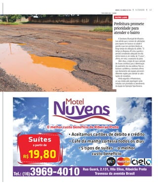 17A CIDADESÁBADO, 5 DE MARÇO DE 2016
A Secretaria Municipal de Infraestru-
tura admite que o número de solicitações
para reparos em buracos na cidade é
grande e que isso acontece devido ao
longo tempo de utilização do asfalto.“O
tempo já ultrapassa 40 anos,quando o
período considerado adequado de vida
útil do mesmo é,em média,de 15 anos”,
afirma,em nota,a assessoria da pasta.
Além disso,o órgão diz que o período
de chuvas contribuiu para a deterioração
do pavimento das vias públicas.Para so-
lucionar o problema,a secretaria afirma
que diariamente sete equipes percorrem
diferentes regiões para atender às solici-
tações de moradores.
Ainda segundo a Infraestrutura,
as ruas citadas pela reportagem serão
incluídas com prioridade no atendimento
da equipe da OperaçãoTapa-Buracos.
Prefeitura promete
prioridade para
atender o bairro
OUTRO LADO
FOTOS WEBER SIAN / A CIDADE
Tel.: (16)3969-4010 Rua Guará, 2.131, Vila Elisa, Ribeirão Preto
Travessa da avenida Brasil
O melhor custo beneﬁcio de Ribeirao Preto
Suítes
a partir de
R$19,80
• Aceitamos cartões de débito e crédito
• Café da manhã cortesia todos os dias
• 5 tipos de suites - o melhor
custo beneﬁcio
 
