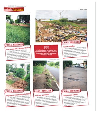 18 A CIDADE SÁBADO, 5 DE MARÇO DE 2016
A praça Rômulo Morandi, nos Campos
Elíseos, está com mato alto e galhos secos.
Segundo a Coordenadoria de Limpeza Urbana, os
serviços de corte de grama, jardinagem e limpeza
geral do local já estão no cronograma da pasta e
devem ser realizados até o dia 15 de março.
A praça SantoAntônio, nos Campos Elíseos,
está suja. Segundo a prefeitura, a praça está sendo
utilizada por andarilhos, moradores de rua e até
usuários de drogas que sujam o local. O serviço
de roçada está previsto para segunda quinzena de
março.A varrição será feita ainda esta semana.
No cruzamento das ruas Arealva e Aguaí, no
Jardim Salgado Filho, há muito lixo e entulho.A
Coordenadoria de Limpeza Urbana afirmou que
vai enviar uma equipe ao local para verificar a
reclamação e providenciar os serviços necessários
para solucionar o problema.
Os buracos na rua Mandaguari, próximo
ao número1200, na Vila Pompeia, dificultam o
trânsito de veículos no local. Segundo a Secretaria
de Infraestrutura, esses buracos serão inclusos
na programação da Operação Tapa-Buracos em
caráter de prioridade.
A calçada na avenida Luiz Galvão Cezar,
139, no Ipiranga, está quebrada. Segundo a
Secretaria de Infraestrutura, caso o local seja uma
área pública, o órgão tomará as providências
necessárias. Se for particular, a responsabilidade
do reparo é do proprietário.
Praça suja nos Campos Elíseos
Sujeira na praça Santo Antônio
Lixo e entulho
Buracos no asfalto
Calçada quebrada
FALTA RESOLVER
FALTA RESOLVER
FALTA RESOLVER
FALTA RESOLVERFALTA RESOLVER
minhabronca
199ESTE É O NÚMERO DA DEFESA CIVIL
DO MUNICÍPIO, PARA QUE O CIDADÃO
DENUNCIE O DESCARTE IRREGULAR
DE LIXO NA CIDADE
WEBER SIAN / A CIDADE
MASTRANGELO REINO / A CIDADEMASTRANGELO REINO / A CIDADE
F.L.PITON / A CIDADE
MASTRANGELO REINO / A CIDADE
 
