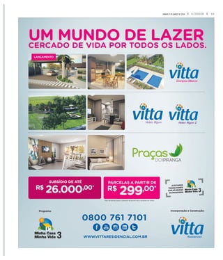19A CIDADESÁBADO, 5 DE MARÇO DE 2016
UM MUNDO DE LAZERCERCADO DE VIDA POR TODOS OS LADOS.
SUBSÍDIO DE ATÉ
R$
26.000,00*
LANÇAMENTO
Incorporação e Construção:Programa:
0800 761 7101
WWW.VITTARESIDENCIAL.COM.BR
JÁ ESTAMOS
TRABALHANDO
COM AS REGRAS
DO PROGRAMA
R$
299,00*
*Valor da parcela sujeito a alteração de acordo com a avaliação de crédito.
 