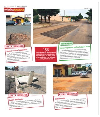 20 A CIDADE SÁBADO, 5 DE MARÇO DE 2016
Na rua Tamandaré, em frente ao número
2085, nos Campos Elíseos, há um enorme
buraco. Segundo a Secretaria de Infraestrutura,
o problema será incluso na programação de
atendimento da Operação Tapa-Buracos e será
reparado com prioridade.
O bueiro da avenida Coronel Quito Junqueira, em frente ao
número 61, nos Campos Elíseos, está com a tampa solta. Segundo a
Secretaria de Infraestrutura, o problema seria solucionado até o final
do dia de ontem, 4 de março.
Apesar da Operação Tapa-Buracos ter passado pela rua São
Paulo recentemente, o asfalto próximo ao número 1571, nos
Campos Elíseos, continua ruim. Segundo a prefeitura, a via fará
parte da obra de recapeamento, do programa Desenvolve São
Paulo, que está em fase licitatória.
Buraco na rua Tamandaré
Bueiro danificado Asfalto ruim
FALTA RESOLVER
FALTA RESOLVER FALTA RESOLVER
minhabronca
Na rua Arealva, próximo ao cruzamento com a rua
Mogi Guaçu, no Jardim Salgado Filho, havia um enorme
buraco no asfalto. Uma leitora do “A Cidade no meu Bairro”
enviou a foto da cratera. Havia até uma bananeira plantada
no buraco.A reportagem foi ao local no dia 29 de fevereiro,
mas já encontrou o problema solucionado.
Buraco tapado no Jardim Salgado Filho
WEBER SIAN / A CIDADE
RESOLVIDO
156É O TELEFONE DA PREFEITURA DE
RIBEIRÃO PRETO PARA RECEBER
RECLAMAÇÕES DA POPULAÇÃO.
O ATENDIMENTO É DE SEGUNDA
A SEXTA, DAS 7H ÀS 19H
F.L.PITON / A CIDADE
F.L.PITON / A CIDADE
F.L.PITON / A CIDADE
 