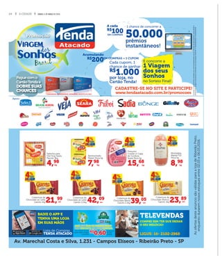 24 A CIDADE SÁBADO, 5 DE MARÇO DE 2016
Promoção
Viagem
dos
Sonhos
Apoio:
EM COMPRAS = 1 CUPOMR$
200
Acumulando
Consulteoregulamentocompletoemwww.tendaatacado.com.br.PeríododeParticipação:entre22/02e
07/04/2016.Imagensilustrativas.CertiﬁcadosdeAutorizaçãoSEAE/MFnº06/0038/2016e05/0040/2016.
CADASTRE-SE NO SITE E PARTICIPE!
www.tendaatacado.com.br/promocoes
50.000prêmios
instantâneos!
1 chance de concorrer a
R$
100
A cada
EM COMPRAS
R$
1.000
Cada cupom, 1
chance de ganhar
por loja, no
Cartão Tenda!
E concorre a
1 Viagem
dos seus
Sonhos
no Sorteio Final!
Paguecomo
CartãoTendae
DOBRE SUAS
CHANCES
DOBRE SUAS
CONSUMIDOR, EMPREENDEDOR, EMPRESÁRIO, SOLICITE JÁ O SEU!
Av. Marechal Costa e Silva, 1.231 - Campos Elíseos - Ribeirão Preto - SP
AsofertasdesteanúnciosãoválidasparaalojadeRibeirãoPreto,
enquantoduraremnososestoquesentre02.03e06.03.2016.
BAIXE O APP E
TENHA UMA LOJA
EM SUAS MÃOS
Lista de Compras
TENDA ATACADO
TELEVENDAS
COMPRE SEM TER QUE DEIXAR
O SEU NEGÓCIO!
LIGUE: 16- 2102-2960
DES
CON
TO
Sus endabilidadeSus endabilidade
Para cada litro de óleo
vegetal usado entregue,
você ganha
Para cada litro de óleoPara cada litro de óleo
vegetal usado entregue,
você ganha
R$
0,60
de desconto
em suas
compras.
Para cada litro de óleoPara cada litro de óleoPara cada litro de óleo
R$R$
0,600,60
de descontode desconto
AQUI, seu ÓLEO DE COZINHA USADO
vale DESCONTO em suas COMPRAS.
4,98
kg
Salsicha para
Hot Dog Seara
Pacote 3kg
15,68
kg
Presunto
Cozido s/ Capa
de Gordura
Seara Peça kg
8,98
kg
Mortadela
Marba F10
Peça kg
7,98
kg
Apresuntado
Peperi Peça kg
23,89
un
Cobertura de
Chocolate Branco
Garoto 1kg42,09
un
Cobertura de
Chocolate ao Leite
Garoto 2,1kg 39,05
un
Cobertura de
Chocolate Blend
Garoto 2,1kg21,99
un
Cobertura de
Chocolate ao Leite
Garoto 1kg
 