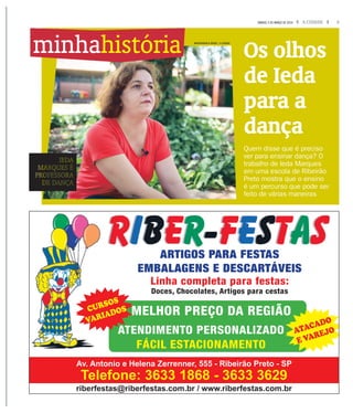 3A CIDADESÁBADO, 5 DE MARÇO DE 2016
Os olhos
de Ieda
para a
dança
Quem disse que é preciso
ver para ensinar dança? O
trabalho de Ieda Marques
em uma escola de Ribeirão
Preto mostra que o ensino
é um percurso que pode ser
feito de várias maneiras
IEDA
MARQUES É
PROFESSORA
DE DANÇA
minhahistória
riberfestas@riberfestas.com.br / www.riberfestas.com.br
Av. Antonio e Helena Zerrenner, 555 - Ribeirão Preto - SP
Telefone: 3633 1868 - 3633 3629
ARTIGOS PARA FESTAS
EMBALAGENS E DESCARTÁVEIS
Linha completa para festas:
Doces, Chocolates, Artigos para cestas
MELHOR PREÇO DA REGIÃO
ATENDIMENTO PERSONALIZADO
FÁCIL ESTACIONAMENTO
CURSOS
VARIADOS
ATACADO
E VAREJO
MASTRANGELO REINO / A CIDADE
 