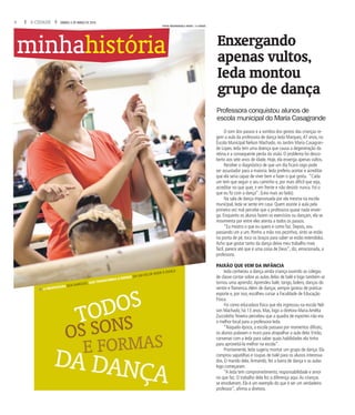 4 A CIDADE SÁBADO, 5 DE MARÇO DE 2016
E FORMAS
DA DANÇA
TODOS
fA PROFESSORA IEDA MARQUES, QUE TRANSFORMA O ENSINO EM UM ATO DE AMOR À DANÇA
OS SONS
O som dos passos e a sombra dos gestos das crianças re-
gem a aula da professora de dança Ieda Marques, 47 anos, na
Escola Municipal Nelson Machado, no Jardim Maria Casagran-
de Lopes. Ieda tem uma doença que causa a degeneração da
retina e a consequente perda da visão. O problema foi desco-
berto aos sete anos de idade. Hoje, ela enxerga apenas vultos.
Receber o diagnóstico de que um dia ficará cego pode
ser assustador para a maioria. Ieda preferiu aceitar e acreditar
que ela seria capaz de viver bem e fazer o que gosta. “Cada
um tem que seguir o seu caminho e, por mais difícil que seja,
acreditar no que quer, ir em frente e não desistir nunca. Foi o
que eu fiz com a dança”. (Leia mais ao lado).
Na sala de dança improvisada por ela mesma na escola
municipal, Ieda se sente em casa. Quem assiste à aula pela
primeira vez mal percebe que a professora quase nada enxer-
ga. Enquanto os alunos fazem os exercícios ou dançam, ela se
movimenta por entre eles atenta a todos os passos.
“Eu mostro o que eu quero e como faz. Depois, vou
passando um a um. Ponho a mão nos pezinhos, sinto se estão
na ponta de pé, toco os braços para saber se estão estendidos.
Acho que gostar tanto da dança deixa meu trabalho mais
fácil, parece até que é uma coisa de Deus”, diz, emocionada, a
professora.
PAIXÃO QUE VEM DA INFÂNCIA
Ieda conheceu a dança ainda criança ouvindo as colegas
de classe contar sobre as aulas delas de balé e logo também se
tornou uma aprendiz.Aprendeu balé, tango, bolero, danças do
ventre e flamenca.Além de dançar, sempre gostou de praticar
esporte e, por isso, escolheu cursar a Faculdade de Educação
Física.
Foi como educadora física que ela ingressou na escola Nel-
son Machado, há 13 anos. Mas, logo a diretora Maria Amélia
Zuccolotto Teixeira percebeu que a quadra de esportes não era
o melhor local para a professora Ieda.
“Naquela época, a escola passava por momentos difíceis,
os alunos pulavam o muro para atrapalhar a aula dela. Então,
conversei com a Ieda para saber quais habilidades ela tinha
para aproveitá-la melhor na escola”.
Prontamente, Ieda sugeriu montar um grupo de dança. Ela
comprou sapatilhas e roupas de balé para os alunos interessa-
dos. O marido dela,Armando, fez a barra de dança e as aulas
logo começaram.
“A Ieda tem comprometimento, responsabilidade e amor
no que faz. O trabalho dela fez a diferença aqui.As crianças
se envolveram. Ela é um exemplo do que é ser um verdadeiro
professor”, afirma a diretora.
minhahistória Enxergando
apenas vultos,
Ieda montou
grupo de dança
Professora conquistou alunos de
escola municipal do Maria Casagrande
FOTOS MASTRANGELO REINO / A CIDADE
 