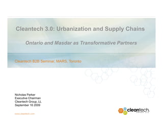 Cleantech 3.0: Urbanization and Supply Chains

       Ontario and Masdar as Transformative Partners


Cleantech B2B Seminar, MARS, Toronto




Nicholas Parker
Executive Chairman
Cleantech Group, LL
September 16 2009
 