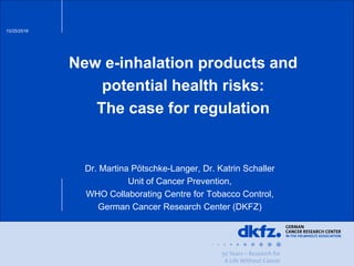 10/25/2016
New e-inhalation products and
potential health risks:
The case for regulation
Dr. Martina Pötschke-Langer, Dr. Katrin Schaller
Unit of Cancer Prevention,
WHO Collaborating Centre for Tobacco Control,
German Cancer Research Center (DKFZ)
 