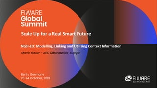 Scale Up for a Real Smart Future
Berlin, Germany
23-24 October, 2019
NGSI-LD: Modelling, Linking and Utilizing Context Information
Martin Bauer – NEC Laboratories Europe
 