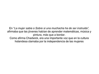 En “La mujer sabia o Sobre si una muchacha ha de ser instruida”, afirmaba que las jóvenes habían de aprender matemáticas, música y pintura, más que a bordar. Como afirma Chadwick, era una importante voz que en la cultura holandesa clamaba por la independencia de las mujeres
