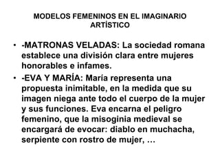 MODELOS FEMENINOS EN EL IMAGINARIO ARTÍSTICO-MATRONAS VELADAS: La sociedad romana establece una división clara entre mujeres honorables e infames.-EVA Y MARÍA: María representa una propuesta inimitable, en la medida que su imagen niega ante todo el cuerpo de la mujer y sus funciones. Eva encarna el peligro femenino, que la misoginia medieval se encargará de evocar: diablo en muchacha, serpiente con rostro de mujer, …