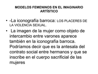 MODELOS FEMENINOS EN EL IMAGINARIO ARTÍSTICO-La iconografía barroca: LOS PLACERES DE LA VIOLENCIA SEXUAL. La imagen de la mujer como objeto de intercambio entre varones aparece también en la iconografía barroca. Podríamos decir que es la antesala del contrato social entre hermanos y que se inscribe en el cuerpo sacrificial de las mujeres