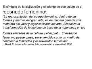 El símbolo de la civilización y el talento de ese sujeto es el “desnudofemenino”.“La representación del cuerpo femenino, dentro de las formas y marcos del gran arte, es de manera general una metáfora del valor y significatividad del arte. Simboliza la transformación de la materia de base de la naturaleza en las formas elevadas de la cultura y el espíritu.El desnudo femenino puede, pues, ser entendido como un medio de contener la feminidad y la sexualidad femenina” L. Nead, El desnudo femenino. Arte, obscenidad y sexualidad, 1998