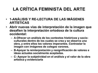 LA CRÍTICA FEMINISTA DEL ARTE1-ANÁLISIS Y RE-LECTURA DE LAS IMÁGENES ARTÍSTICASAbrir nuevas vías de interpretación de la imagen que desafíen la interpretación ortodoxa de la cultura occidental:A-Ofrecer un análisis de los contextos históricos y socio-culturales dentro de los cuales se crea y se observa una obra, y entre ellos los valores imperantes. Contrastar la imagen con imágenes de colegas varones.B-Apoyar la reinterpretación y resignificación de valores e ideas actuales socialmente aceptadas.C- Apoyar la subjetividad en el análisis y el valor de la obra artística y evidenciarla