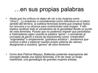 …en sus propias palabrasHasta que los críticos no dejen de ver a las mujeres como “otros”[…] y empiecen a considerarlas como individuos en el pleno sentido del término, la estética feminista tendrá que emplear todos los recursos a su alcance para contrarrestar esta imagen. Y ello implica reutilizar todo el vocabulario de la genialidad desde un punto de vista feminista. Puesto que no podemos impedir que periodistas e historiadores sigan usando la palabra “genio”- o reciclando el concepto de genio a través de expresiones como “creatividad”, “originalidad” o simplemente “grandeza artística”-, tendremos que unirnos a ellos y elaborar nuestro propio sistema de valores, designando a nuestros “genios” de sexo femenino  Como dice Patricia Mayayo, Battersby pretende reapropiarse del concepto desde una óptica feminista, a fin de crear un linaje matrilineal, una genealogía de grandes mujeres artistas.