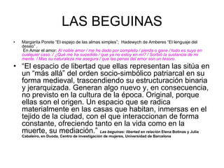 LAS BEGUINASMargarita Porete “El espejo de las almas simples”;  Hadewych de Amberes “El lenguaje del deseo” . En Amar el amor: Al noble amor / me he dado por completo / pierda o gane / todo es suyo en cualquier caso. / ¿Qué me ha sucedido / que ya no estoy en mí? / Sorbió la sustancia de mi mente. / Mas su naturaleza me asegura / que las penas del amor son un tesoro.“El espacio de libertad que ellas representan las sitúa en un “más allá” del orden socio-simbólico patriarcal en su forma medieval, trascendiendo su estructuración binaria y jerarquizada. Generan algo nuevo y, en consecuencia, no previsto en la cultura de la época. Original, porque ellas son el origen. Un espacio que se radica materialmente en las casas que habitan, inmersas en el tejido de la ciudad, con el que interaccionan de forma constante, ofreciendo tanto en la vida como en la muerte, su mediación.” Las beguinas: libertad en relación Elena Botinas y Julia Cabaleiro, en Duoda, Centro de investigación de mujeres, Universidad de Barcelona