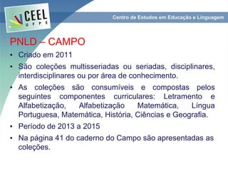 PNLD – CAMPO
• Criado em 2011
• São coleções multisseriadas ou seriadas, disciplinares,
interdisciplinares ou por área de conhecimento.
• As coleções são consumíveis e compostas pelos
seguintes componentes curriculares: Letramento e
Alfabetização, Alfabetização Matemática, Língua
Portuguesa, Matemática, História, Ciências e Geografia.
• Período de 2013 a 2015
• Na página 41 do caderno do Campo são apresentadas as
coleções.
 