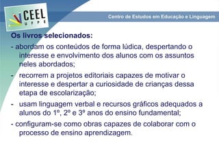 Os livros selecionados:
- abordam os conteúdos de forma lúdica, despertando o
interesse e envolvimento dos alunos com os assuntos
neles abordados;
- recorrem a projetos editoriais capazes de motivar o
interesse e despertar a curiosidade de crianças dessa
etapa de escolarização;
- usam linguagem verbal e recursos gráficos adequados a
alunos do 1º, 2º e 3º anos do ensino fundamental;
- configuram-se como obras capazes de colaborar com o
processo de ensino aprendizagem.
 