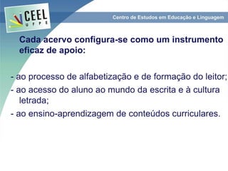 Cada acervo configura-se como um instrumento
eficaz de apoio:
- ao processo de alfabetização e de formação do leitor;
- ao acesso do aluno ao mundo da escrita e à cultura
letrada;
- ao ensino-aprendizagem de conteúdos curriculares.
 