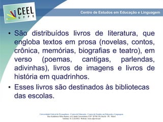• São distribuídos livros de literatura, que
engloba textos em prosa (novelas, contos,
crônica, memórias, biografias e teatro), em
verso (poemas, cantigas, parlendas,
adivinhas), livros de imagens e livros de
história em quadrinhos.
• Esses livros são destinados às bibliotecas
das escolas.
Universidade Federal de Pernambuco - Centro de Educação - Centro de Estudos em Educação e Linguagem
Rua Acadêmico Hélio Ramos, s/n Cidade Universitária. CEP: 50740-530. Recife - PE - Brasil
Telefone: 81 2126.8921. Website: www.ufpe.br/ceel
 
