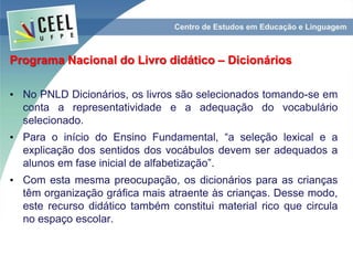 Programa Nacional do Livro didático – Dicionários
• No PNLD Dicionários, os livros são selecionados tomando-se em
conta a representatividade e a adequação do vocabulário
selecionado.
• Para o início do Ensino Fundamental, “a seleção lexical e a
explicação dos sentidos dos vocábulos devem ser adequados a
alunos em fase inicial de alfabetização”.
• Com esta mesma preocupação, os dicionários para as crianças
têm organização gráfica mais atraente às crianças. Desse modo,
este recurso didático também constitui material rico que circula
no espaço escolar.
 
