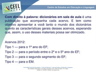 Com direito à palavra: dicionários em sala de aula é uma
publicação que acompanha cada acervo. E tem como
objetivo apresentar a você tanto o mundo dos dicionários
quanto as características gerais desses acervos, esperando
que, assim, o uso desses materiais possa ser otimizado.
Acervos 2012:
Tipo 1 — para o 1º ano do EF;
Tipo 2 — para o período entre o 2º e o 5º ano do EF;
Tipo 3 — para o segundo segmento do EF;
Tipo 4 — para o EM.
Universidade Federal de Pernambuco - Centro de Educação - Centro de Estudos em Educação e Linguagem
Rua Acadêmico Hélio Ramos, s/n Cidade Universitária. CEP: 50740-530. Recife - PE - Brasil
Telefone: 81 2126.8921. Website: www.ufpe.br/ceel
 