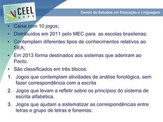 • Caixa com 10 jogos;
• Distribuídos em 2011 pelo MEC para as escolas brasileiras;
• Contemplam diferentes tipos de conhecimentos relativos ao
SEA;
• Em 2013 forma destinados aos sistemas que aderiram ao
Pacto.
• São classificados em três blocos:
1. Jogos que contemplam atividades de análise fonológica, sem
fazer correspondência com a escrita
2. Jogos que levam a refletir sobre os princípios do sistema de
escrita alfabética.
3. Jogos que ajudam a sistematizar as correspondências entre
letras e grupo de letras e fonemas.
 