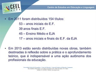 • Em 2011 foram distribuídos 154 títulos:
53 – anos iniciais do E.F.
39 anos finais E.F.
45 – Ensino Médio e EJA
17 – anos iniciais e finais do E.F. da EJA
• Em 2013 estão sendo distribuídas novas obras, também
destinadas à reflexão sobre a prática e o aprofundamento
teórico, que é indispensável a uma ação autônoma dos
profissionais da educação.
Universidade Federal de Pernambuco - Centro de Educação - Centro de Estudos em Educação e Linguagem
Rua Acadêmico Hélio Ramos, s/n Cidade Universitária. CEP: 50740-530. Recife - PE - Brasil
Telefone: 81 2126.8921. Website: www.ufpe.br/ceel
 