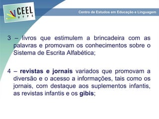 3 – livros que estimulem a brincadeira com as
palavras e promovam os conhecimentos sobre o
Sistema de Escrita Alfabética;
4 – revistas e jornais variados que promovam a
diversão e o acesso a informações, tais como os
jornais, com destaque aos suplementos infantis,
as revistas infantis e os gibis;
 
