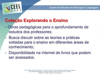 Coleção Explorando o Ensino
- Obras pedagógicas para o aprofundamento de
estudos dos professores;
- Busca discutir sobre as teorias e práticas
voltadas para o ensino em diferentes áreas de
conhecimento;
- Disponibilidade na internet de livros que podem
ser acessados.
Universidade Federal de Pernambuco - Centro de Educação - Centro de Estudos em Educação e Linguagem
Rua Acadêmico Hélio Ramos, s/n Cidade Universitária. CEP: 50740-530. Recife - PE - Brasil
Telefone: 81 2126.8921. Website: www.ufpe.br/ceel
 