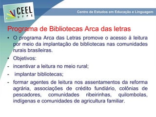 Programa de Bibliotecas Arca das letras
• O programa Arca das Letras promove o acesso à leitura
por meio da implantação de bibliotecas nas comunidades
rurais brasileiras.
• Objetivos:
- incentivar a leitura no meio rural;
- implantar bibliotecas;
- formar agentes de leitura nos assentamentos da reforma
agrária, associações de crédito fundiário, colônias de
pescadores, comunidades ribeirinhas, quilombolas,
indígenas e comunidades de agricultura familiar.
 