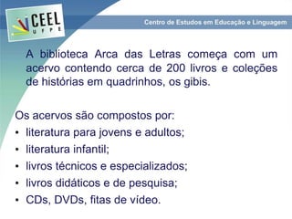 A biblioteca Arca das Letras começa com um
acervo contendo cerca de 200 livros e coleções
de histórias em quadrinhos, os gibis.
Os acervos são compostos por:
• literatura para jovens e adultos;
• literatura infantil;
• livros técnicos e especializados;
• livros didáticos e de pesquisa;
• CDs, DVDs, fitas de vídeo.
 