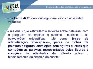 5 – os livros didáticos, que agrupam textos e atividades
variadas;
6 – materiais que estimulem a reflexão sobre palavras, com
o propósito de ensinar o sistema alfabético e as
convenções ortográficas, tais como jogos de
alfabetização, abecedários, pares de fichas de
palavras e figuras, envelopes com figuras e letras que
compõem as palavras representadas pelas figuras e
coleções de atividades de reflexão sobre o
funcionamento do sistema de escrita;
 