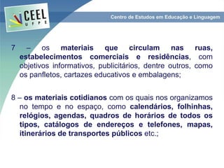 7 – os materiais que circulam nas ruas,
estabelecimentos comerciais e residências, com
objetivos informativos, publicitários, dentre outros, como
os panfletos, cartazes educativos e embalagens;
8 – os materiais cotidianos com os quais nos organizamos
no tempo e no espaço, como calendários, folhinhas,
relógios, agendas, quadros de horários de todos os
tipos, catálogos de endereços e telefones, mapas,
itinerários de transportes públicos etc.;
 