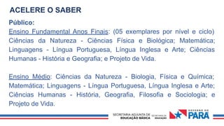 ACELERE O SABER
Público:
Ensino Fundamental Anos Finais: (05 exemplares por nível e ciclo)
Ciências da Natureza - Ciências Física e Biológica; Matemática;
Linguagens - Língua Portuguesa, Língua Inglesa e Arte; Ciências
Humanas - História e Geografia; e Projeto de Vida.
Ensino Médio: Ciências da Natureza - Biologia, Física e Química;
Matemática; Linguagens - Língua Portuguesa, Língua Inglesa e Arte;
Ciências Humanas - História, Geografia, Filosofia e Sociologia; e
Projeto de Vida.
 