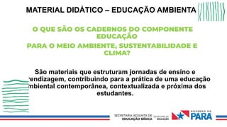 MATERIAL DIDÁTICO – EDUCAÇÃO AMBIENTAL
O QUE SÃO OS CADERNOS DO COMPONENTE
EDUCAÇÃO
PARA O MEIO AMBIENTE, SUSTENTABILIDADE E
CLIMA?
São materiais que estruturam jornadas de ensino e
aprendizagem, contribuindo para a prática de uma educação
ambiental contemporânea, contextualizada e próxima dos
estudantes.
 
