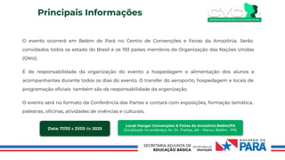 Principais Informações
O evento ocorrerá em Belém do Pará no Centro de Convenções e Feiras da Amazônia. Serão
convidados todos os estado do Brasil e os 193 países membros da Organização das Nações Unidas
(ONU).
É de responsabilidade da organização do evento a hospedagem e alimentação dos alunos e
acompanhantes durante todos os dias do evento. O transfer do aeroporto, hospedagem e locais de
programação oﬁciais também são de responsabilidade da organização.
O evento será no formato da Conferência das Partes e contará com exposições, formação temática,
palestras, oﬁcinas, atividades de vivências e culturais.
Data: 17/03 a 21/03 de 2025
Local: Hangar Convenções & Feiras da Amazônia Belém/PA
(localizado no endereço Av. Dr. Freitas, s/n - Marco, Belém - PA)
 