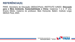 REFERÊNCIA(S)
PARÁ. Secretaria de Educação (SEDUC/Pará); INSTITUTO IUNGO. Educação
para o Meio Ambiente, Sustentabilidade e Clima: Cadernos 1 e 2, 3º ano,
Ensino Médio. Caderno do professor. Belo Horizonte; Belém: Instituto iungo;
SEDUC Pará, 2024.
 