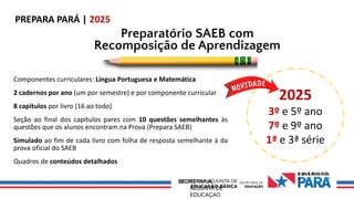 0 Ov€ R H 0 D
0
SECRETARIA
ADJUNTA DE
EDUCAÇAO
PREPARA PARÁ | 2025
Preparatório SAEB com
Recomposição de Aprendizagem
Componentes curriculares: Língua Portuguesa e Matemática
2 cadernos por ano (um por semestre) e por componente curricular
8 capítulos por livro (16 ao todo)
Seção ao final dos capítulos pares com 10 questões semelhantes às
questões que os alunos encontram na Prova (Prepara SAEB)
Simulado ao fim de cada livro com folha de resposta semelhante à da
prova oficial do SAEB
Quadros de conteúdos detalhados
2025
3º e 5º ano
7º e 9º ano
1ª e 3ª série
 