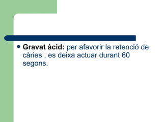 Gravat àcid: per afavorir la retenció de
càries , es deixa actuar durant 60
segons.
 