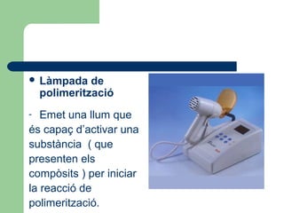  Làmpada de
polimerització
- Emet una llum que
és capaç d’activar una
substància ( que
presenten els
compòsits ) per iniciar
la reacció de
polimerització.
 