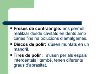 Freses de contraangle: ens permet
realitzar desde cavitats en dents amb
càries fins ha polucions d’amalgames.
Discos de polir: s’usen muntats en un
mandril.
Tires de polir : s’usen per als espais
interdentals i tambè, tenen diferents
graus d’abrasitat.
 