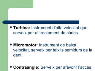 Turbina: Instrument d’alta velocitat que
serveix per al tractament de càries.
Micromotor: Instrument de baixa
velocitat, serveix per teixits semidurs de la
dent.
Contraangle: Serveix per afavorir l’accés
 