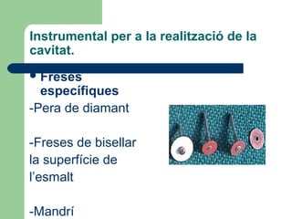 Instrumental per a la realització de la
cavitat.
Freses
específiques
-Pera de diamant
-Freses de bisellar
la superfície de
l’esmalt
-Mandrí
 