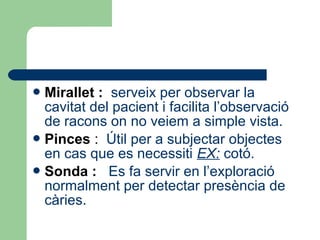 Mirallet : serveix per observar la
cavitat del pacient i facilita l’observació
de racons on no veiem a simple vista.
Pinces : Útil per a subjectar objectes
en cas que es necessiti EX: cotó.
Sonda : Es fa servir en l’exploració
normalment per detectar presència de
càries.
 