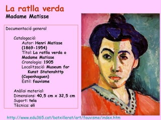 La ratlla verda
Madame Matisse

Documentació general

   Catalogació:
       Autor: Henri Matisse
       (1869-1954)
       Títol: La ratlla verda o
       Madame Matisse
       Cronologia: 1905
       Localització: Museum for
          Kunst Statenshttp
       (Copenhaguen)
       Estil: fauvisme

   Anàlisi material:
   Dimensions: 40,5 cm x 32,5 cm
   Suport: tela
   Tècnica: oli


http://www.edu365.cat/batxillerat/art/fauvisme/index.htm
 