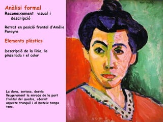 Anàlisi formal
Reconeixement visual i
   descripció

Retrat en posició frontal d’Amélie
Parayre

Elements plàstics

Descripció de la línia, la
pinzellada i el color




La dona, seriosa, desvia
lleugerament la mirada de la part
frontal del quadre, oferint
aspecte tranquil i al mateix temps
tens.
 
