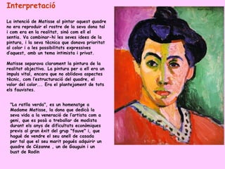 Interpretació
La intenció de Matisse al pintar aquest quadre
no era reproduir el rostre de la seva dona tal
i com era en la realitat, sinó com ell el
sentia. Va combinar-hi les seves idees de la
pintura, i la seva tècnica que donava prioritat
al color i a les possibilitats expressives
d’aquest, amb un tema intimista i privat.

Matisse separava clarament la pintura de la
realitat objectiva. La pintura per a ell era un
impuls vital, encara que no oblidava aspectes
tècnic, com l’estructuració del quadre, el
valor del color... Era el plantejament de tots
els fauvistes.


 "La ratlla verda", es un homenatge a
 Madame Matisse, la dona que dedicà la
 seva vida a la veneració de l’artista com a
 geni, que es posà a treballar de modista
 durant els anys de dificultats econòmiques
 previs al gran èxit del grup "fauve" i, que
 hagué de vendre el seu anell de casada
 per tal que el seu marit pogués adquirir un
 quadre de Cézanne , un de Gauguin i un
 bust de Rodin
 