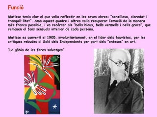 Funció
Matisse tenia clar el que volia reflectir en les seves obres: “senzillesa, claredat i
tranquil·litat”. Amb aquest quadre i altres volia recuperar l’emoció de la manera
més franca possible, i va recórrer als “bells blaus, bells vermells i bells grocs”, que
remouen el fons sensuals interior de cada persona.

Matisse es convertí el 1905, involuntàriament, en el líder dels fauvistes, per les
crítiques rebudes al Saló dels Independents per part dels “entesos” en art.

“La gàbia de les feres salvatges”
 
