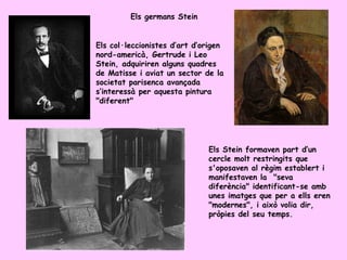 Els germans Stein


Els col·leccionistes d’art d’origen
nord-americà, Gertrude i Leo
Stein, adquiriren alguns quadres
de Matisse i aviat un sector de la
societat parisenca avançada
s’interessà per aquesta pintura
"diferent"




                              Els Stein formaven part d’un
                              cercle molt restringits que
                              s'oposaven al règim establert i
                              manifestaven la "seva
                              diferència" identificant-se amb
                              unes imatges que per a ells eren
                              "modernes", i això volia dir,
                              pròpies del seu temps.
 